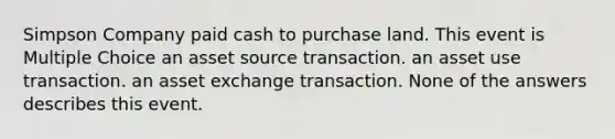 Simpson Company paid cash to purchase land. This event is Multiple Choice an asset source transaction. an asset use transaction. an asset exchange transaction. None of the answers describes this event.