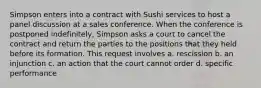 Simpson enters into a contract with Sushi services to host a panel discussion at a sales conference. When the conference is postponed indefinitely, Simpson asks a court to cancel the contract and return the parties to the positions that they held before its formation. This request involves a. rescission b. an injunction c. an action that the court cannot order d. specific performance