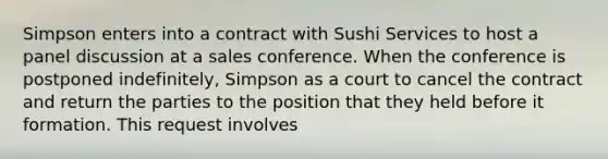 Simpson enters into a contract with Sushi Services to host a panel discussion at a sales conference. When the conference is postponed indefinitely, Simpson as a court to cancel the contract and return the parties to the position that they held before it formation. This request involves