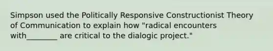 Simpson used the Politically Responsive Constructionist Theory of Communication to explain how "radical encounters with________ are critical to the dialogic project."