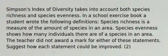 Simpson's Index of Diversity takes into account both species richness and species evenness. In a school exercise book a student wrote the following definitions: Species richness is a measure of the amount of species in an area. Species evenness shows how many individuals there are of a species in an area. The teacher did not award a mark for either of these statements. Suggest how each statement could be improved. (2)