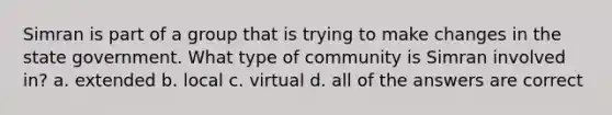 Simran is part of a group that is trying to make changes in the state government. What type of community is Simran involved in? a. extended b. local c. virtual d. all of the answers are correct