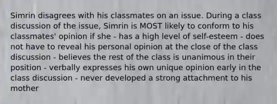 Simrin disagrees with his classmates on an issue. During a class discussion of the issue, Simrin is MOST likely to conform to his classmates' opinion if she - has a high level of self-esteem - does not have to reveal his personal opinion at the close of the class discussion - believes the rest of the class is unanimous in their position - verbally expresses his own unique opinion early in the class discussion - never developed a strong attachment to his mother