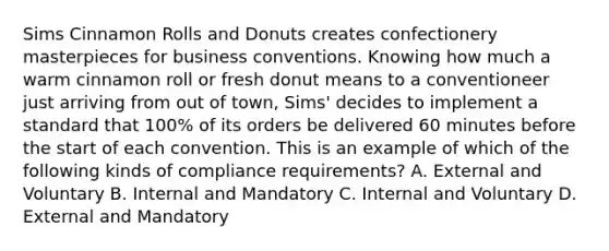 Sims Cinnamon Rolls and Donuts creates confectionery masterpieces for business conventions. Knowing how much a warm cinnamon roll or fresh donut means to a conventioneer just arriving from out of town, Sims' decides to implement a standard that 100% of its orders be delivered 60 minutes before the start of each convention. This is an example of which of the following kinds of compliance requirements? A. External and Voluntary B. Internal and Mandatory C. Internal and Voluntary D. External and Mandatory