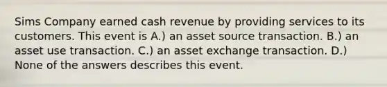 Sims Company earned cash revenue by providing services to its customers. This event is A.) an asset source transaction. B.) an asset use transaction. C.) an asset exchange transaction. D.) None of the answers describes this event.