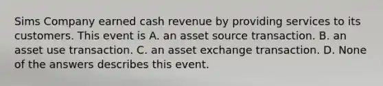 Sims Company earned cash revenue by providing services to its customers. This event is A. an asset source transaction. B. an asset use transaction. C. an asset exchange transaction. D. None of the answers describes this event.