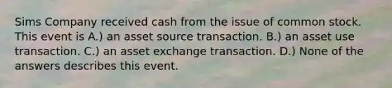 Sims Company received cash from the issue of common stock. This event is A.) an asset source transaction. B.) an asset use transaction. C.) an asset exchange transaction. D.) None of the answers describes this event.