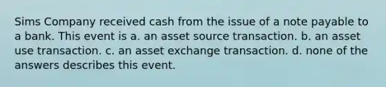 Sims Company received cash from the issue of a note payable to a bank. This event is a. an asset source transaction. b. an asset use transaction. c. an asset exchange transaction. d. none of the answers describes this event.