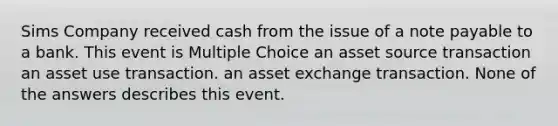 Sims Company received cash from the issue of a note payable to a bank. This event is Multiple Choice an asset source transaction an asset use transaction. an asset exchange transaction. None of the answers describes this event.