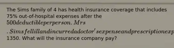 The Sims family of 4 has health insurance coverage that includes 75% out-of-hospital expenses after the 500 deductible per person. Mrs. Sims fell ill and incurred a doctor's expense and prescription expense totaling1350. What will the insurance company pay?