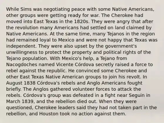 While Sims was negotiating peace with some Native Americans, other groups were getting ready for war. The Cherokee had moved into East Texas in the 1820s. They were angry that after the revolution many Americans had settled on land claimed by Native Americans. At the same time, many Tejanos in the region had remained loyal to Mexico and were not happy that Texas was independent. They were also upset by the government's unwillingness to protect the property and political rights of the Tejano population. With Mexico's help, a Tejano from Nacogdoches named Vicente Córdova secretly raised a force to rebel against the republic. He convinced some Cherokee and other East Texas Native American groups to join his revolt. In August 1838 Córdova's rebels and Anglo Americans fought briefly. The Anglos gathered volunteer forces to attack the rebels. Córdova's group was defeated in a fight near Seguin in March 1839, and the rebellion died out. When they were questioned, Cherokee leaders said they had not taken part in the rebellion, and Houston took no action against them.