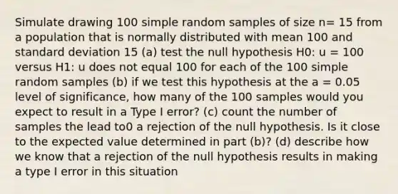 Simulate drawing 100 simple random samples of size n= 15 from a population that is normally distributed with mean 100 and standard deviation 15 (a) test the null hypothesis H0: u = 100 versus H1: u does not equal 100 for each of the 100 simple random samples (b) if we test this hypothesis at the a = 0.05 level of significance, how many of the 100 samples would you expect to result in a Type I error? (c) count the number of samples the lead to0 a rejection of the null hypothesis. Is it close to the expected value determined in part (b)? (d) describe how we know that a rejection of the null hypothesis results in making a type I error in this situation