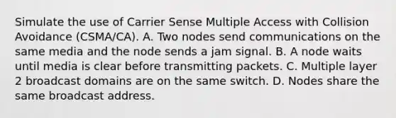 Simulate the use of Carrier Sense Multiple Access with Collision Avoidance (CSMA/CA). A. Two nodes send communications on the same media and the node sends a jam signal. B. A node waits until media is clear before transmitting packets. C. Multiple layer 2 broadcast domains are on the same switch. D. Nodes share the same broadcast address.