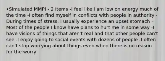 •Simulated MMPI - 2 Items -I feel like I am low on energy much of the time -I often find myself in conflicts with people in authority -During times of stress, I usually experience an upset stomach -Most of the people I know have plans to hurt me in some way -I have visions of things that aren't real and that other people can't see -I enjoy going to social events with dozens of people -I often can't stop worrying about things even when there is no reason for the worry