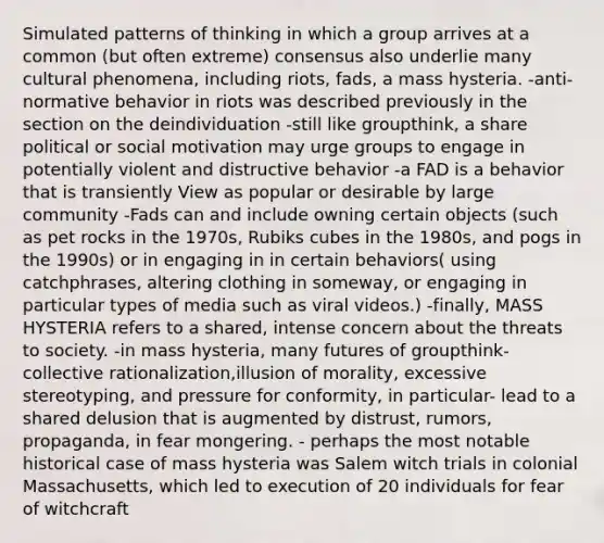 Simulated patterns of thinking in which a group arrives at a common (but often extreme) consensus also underlie many cultural phenomena, including riots, fads, a mass hysteria. -anti-normative behavior in riots was described previously in the section on the deindividuation -still like groupthink, a share political or social motivation may urge groups to engage in potentially violent and distructive behavior -a FAD is a behavior that is transiently View as popular or desirable by large community -Fads can and include owning certain objects (such as pet rocks in the 1970s, Rubiks cubes in the 1980s, and pogs in the 1990s) or in engaging in in certain behaviors( using catchphrases, altering clothing in someway, or engaging in particular types of media such as viral videos.) -finally, MASS HYSTERIA refers to a shared, intense concern about the threats to society. -in mass hysteria, many futures of groupthink- collective rationalization,illusion of morality, excessive stereotyping, and pressure for conformity, in particular- lead to a shared delusion that is augmented by distrust, rumors, propaganda, in fear mongering. - perhaps the most notable historical case of mass hysteria was Salem witch trials in colonial Massachusetts, which led to execution of 20 individuals for fear of witchcraft