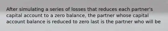 After simulating a series of losses that reduces each partner's capital account to a zero balance, the partner whose capital account balance is reduced to zero last is the partner who will be