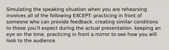 Simulating the speaking situation when you are rehearsing involves all of the following EXCEPT: practicing in front of someone who can provide feedback. creating similar conditions to those you'll expect during the actual presentation. keeping an eye on the time. practicing in front a mirror to see how you will look to the audience.