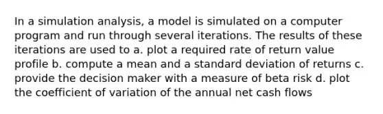 In a simulation analysis, a model is simulated on a computer program and run through several iterations. The results of these iterations are used to a. plot a required rate of return value profile b. compute a mean and a <a href='https://www.questionai.com/knowledge/kqGUr1Cldy-standard-deviation' class='anchor-knowledge'>standard deviation</a> of returns c. provide the decision maker with a measure of beta risk d. plot the <a href='https://www.questionai.com/knowledge/kJCjg6fvaq-coefficient-of-variation' class='anchor-knowledge'>coefficient of variation</a> of the annual net cash flows