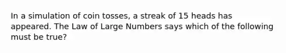 In a simulation of coin​ tosses, a streak of 15 heads has appeared. The Law of Large Numbers says which of the following must be​ true?