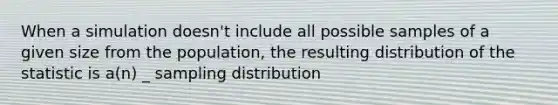 When a simulation doesn't include all possible samples of a given size from the population, the resulting distribution of the statistic is a(n) _ sampling distribution