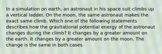 In a simulation on earth, an astronaut in his space suit climbs up a vertical ladder. On the moon, the same astronaut makes the exact same climb. Which one of the following statements describes how the gravitational potential energy of the astronaut changes during the climb? It changes by a greater amount on the earth. It changes by a greater amount on the moon. The change is the same in both cases.