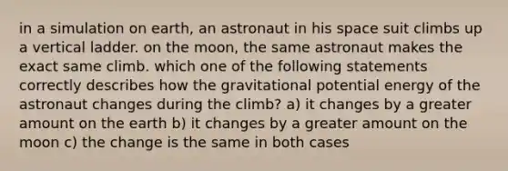 in a simulation on earth, an astronaut in his space suit climbs up a vertical ladder. on the moon, the same astronaut makes the exact same climb. which one of the following statements correctly describes how the gravitational potential energy of the astronaut changes during the climb? a) it changes by a greater amount on the earth b) it changes by a greater amount on the moon c) the change is the same in both cases