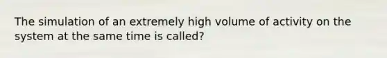 The simulation of an extremely high volume of activity on the system at the same time is called?