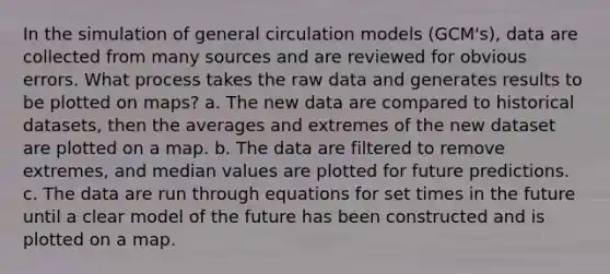 In the simulation of general circulation models (GCM's), data are collected from many sources and are reviewed for obvious errors. What process takes the raw data and generates results to be plotted on maps? a. The new data are compared to historical datasets, then the averages and extremes of the new dataset are plotted on a map. b. The data are filtered to remove extremes, and median values are plotted for future predictions. c. The data are run through equations for set times in the future until a clear model of the future has been constructed and is plotted on a map.