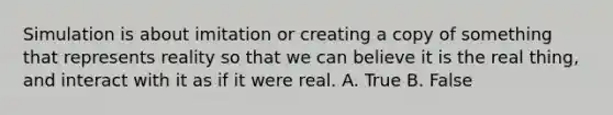 Simulation is about imitation or creating a copy of something that represents reality so that we can believe it is the real thing, and interact with it as if it were real. A. True B. False