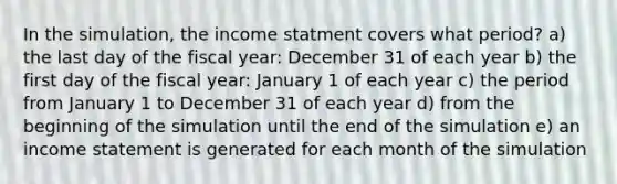 In the simulation, the income statment covers what period? a) the last day of the fiscal year: December 31 of each year b) the first day of the fiscal year: January 1 of each year c) the period from January 1 to December 31 of each year d) from the beginning of the simulation until the end of the simulation e) an <a href='https://www.questionai.com/knowledge/kCPMsnOwdm-income-statement' class='anchor-knowledge'>income statement</a> is generated for each month of the simulation