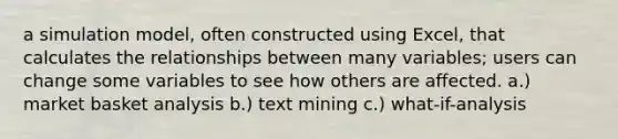 a simulation model, often constructed using Excel, that calculates the relationships between many variables; users can change some variables to see how others are affected. a.) market basket analysis b.) text mining c.) what-if-analysis