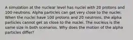 A simulation at the nuclear level has nuclei with 20 protons and 100 neutrons. Alpha particles can get very close to the nuclei. When the nuclei have 100 protons and 20 neutrons, the alpha particles cannot get as close to the nuclei. The nucleus is the same size in both scenarios. Why does the motion of the alpha particles differ?