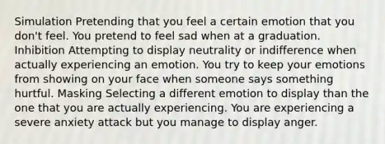 Simulation Pretending that you feel a certain emotion that you don't feel. You pretend to feel sad when at a graduation. Inhibition Attempting to display neutrality or indifference when actually experiencing an emotion. You try to keep your emotions from showing on your face when someone says something hurtful. Masking Selecting a different emotion to display than the one that you are actually experiencing. You are experiencing a severe anxiety attack but you manage to display anger.