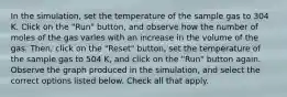 In the simulation, set the temperature of the sample gas to 304 K. Click on the "Run" button, and observe how the number of moles of the gas varies with an increase in the volume of the gas. Then, click on the "Reset" button, set the temperature of the sample gas to 504 K, and click on the "Run" button again. Observe the graph produced in the simulation, and select the correct options listed below. Check all that apply.