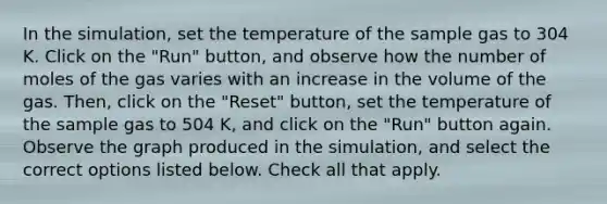 In the simulation, set the temperature of the sample gas to 304 K. Click on the "Run" button, and observe how the number of moles of the gas varies with an increase in the volume of the gas. Then, click on the "Reset" button, set the temperature of the sample gas to 504 K, and click on the "Run" button again. Observe the graph produced in the simulation, and select the correct options listed below. Check all that apply.