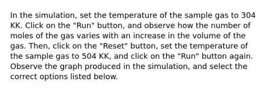 In the simulation, set the temperature of the sample gas to 304 KK. Click on the "Run" button, and observe how the number of moles of the gas varies with an increase in the volume of the gas. Then, click on the "Reset" button, set the temperature of the sample gas to 504 KK, and click on the "Run" button again. Observe the graph produced in the simulation, and select the correct options listed below.