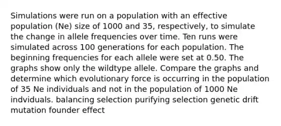 Simulations were run on a population with an effective population (Ne) size of 1000 and 35, respectively, to simulate the change in allele frequencies over time. Ten runs were simulated across 100 generations for each population. The beginning frequencies for each allele were set at 0.50. The graphs show only the wildtype allele. Compare the graphs and determine which evolutionary force is occurring in the population of 35 Ne individuals and not in the population of 1000 Ne indviduals. balancing selection purifying selection genetic drift mutation founder effect