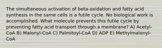 The simultaneous activation of beta-oxidation and fatty acid synthesis in the same cells is a futile cycle. No biological work is accomplished. What molecule prevents this futile cycle by preventing fatty acid transport through a membrane? A) Acetyl-CoA B) Malonyl-CoA C) Palmitoyl-CoA D) ADP E) Methylmalonyl-CoA