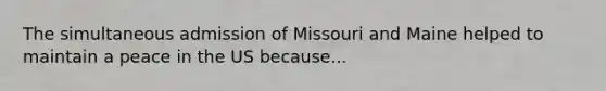 The simultaneous admission of Missouri and Maine helped to maintain a peace in the US because...