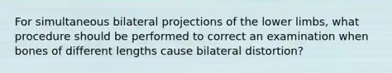 For simultaneous bilateral projections of the lower limbs, what procedure should be performed to correct an examination when bones of different lengths cause bilateral distortion?