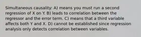 Simultaneous causality: A) means you must run a second regression of X on Y. B) leads to correlation between the regressor and the error term. C) means that a third variable affects both Y and X. D) cannot be established since regression analysis only detects correlation between variables.