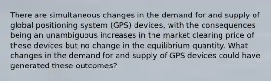 There are simultaneous changes in the demand for and supply of global positioning system (GPS) devices, with the consequences being an unambiguous increases in the market clearing price of these devices but no change in the equilibrium quantity. What changes in the demand for and supply of GPS devices could have generated these outcomes?