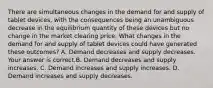 There are simultaneous changes in the demand for and supply of tablet​ devices, with the consequences being an unambiguous decrease in the equilibrium quantity of these devices but no change in the market clearing price. What changes in the demand for and supply of tablet devices could have generated these​ outcomes? A. Demand decreases and supply decreases. Your answer is correct.B. Demand decreases and supply increases. C. Demand increases and supply increases. D. Demand increases and supply decreases.