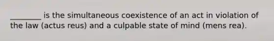 ________ is the simultaneous coexistence of an act in violation of the law (actus reus) and a culpable state of mind (mens rea).