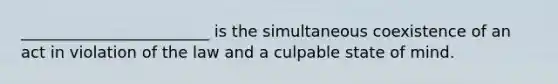 ________________________ is the simultaneous coexistence of an act in violation of the law and a culpable state of mind.