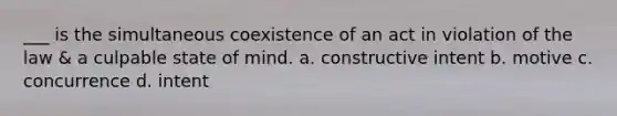 ___ is the simultaneous coexistence of an act in violation of the law & a culpable state of mind. a. constructive intent b. motive c. concurrence d. intent