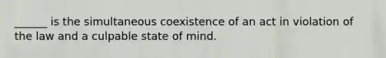 ______ is the simultaneous coexistence of an act in violation of the law and a culpable state of mind.