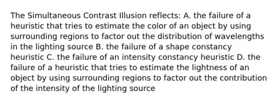 The Simultaneous Contrast Illusion reflects: A. the failure of a heuristic that tries to estimate the color of an object by using surrounding regions to factor out the distribution of wavelengths in the lighting source B. the failure of a shape constancy heuristic C. the failure of an intensity constancy heuristic D. the failure of a heuristic that tries to estimate the lightness of an object by using surrounding regions to factor out the contribution of the intensity of the lighting source