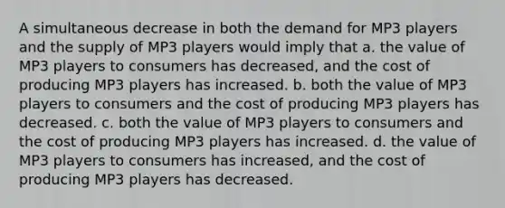 A simultaneous decrease in both the demand for MP3 players and the supply of MP3 players would imply that a. the value of MP3 players to consumers has decreased, and the cost of producing MP3 players has increased. b. both the value of MP3 players to consumers and the cost of producing MP3 players has decreased. c. both the value of MP3 players to consumers and the cost of producing MP3 players has increased. d. the value of MP3 players to consumers has increased, and the cost of producing MP3 players has decreased.