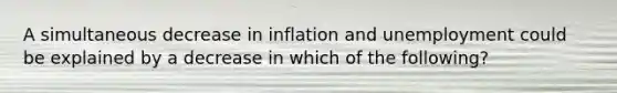 A simultaneous decrease in inflation and unemployment could be explained by a decrease in which of the following?